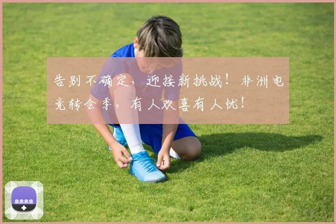 告别不确定，迎接新挑战！非洲电竞转会季，有人欢喜有人忧！