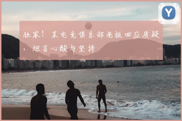 独家！某电竞俱乐部老板回应质疑，坦言心酸与坚持