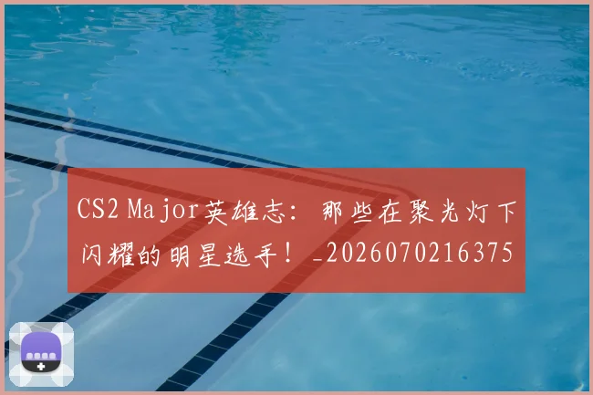 CS2 Major英雄志：那些在聚光灯下闪耀的明星选手！_20260702163753