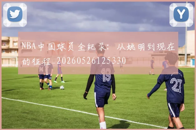 NBA中国球员全纪录：从姚明到现在的征程_20260526125330