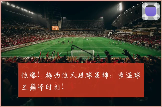 惊爆！梅西惊天进球集锦，重温球王巅峰时刻！