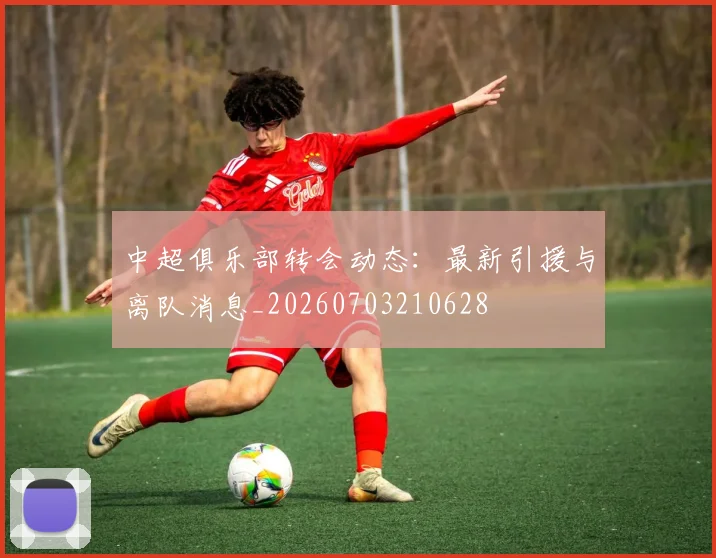 中超俱乐部转会动态:最新引援与离队消息_20260703210628