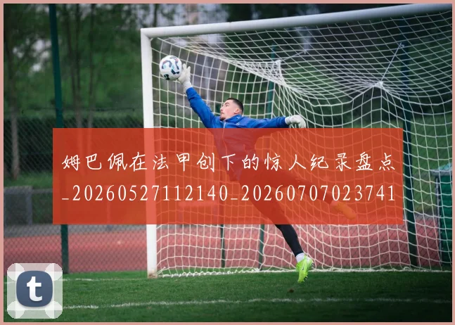 姆巴佩在法甲创下的惊人纪录盘点_20260527112140_20260707023741