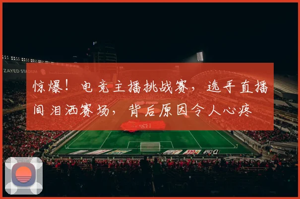 惊爆！电竞主播挑战赛，选手直播间泪洒赛场，背后原因令人心疼