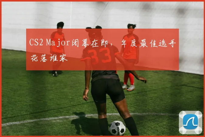 CS2 Major闭幕在即，年度最佳选手花落谁家