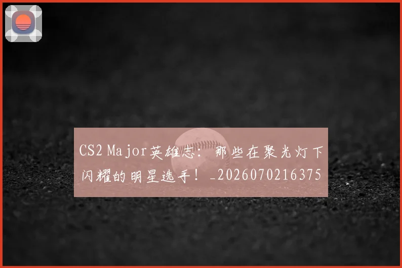 CS2 Major英雄志：那些在聚光灯下闪耀的明星选手！_20260702163753